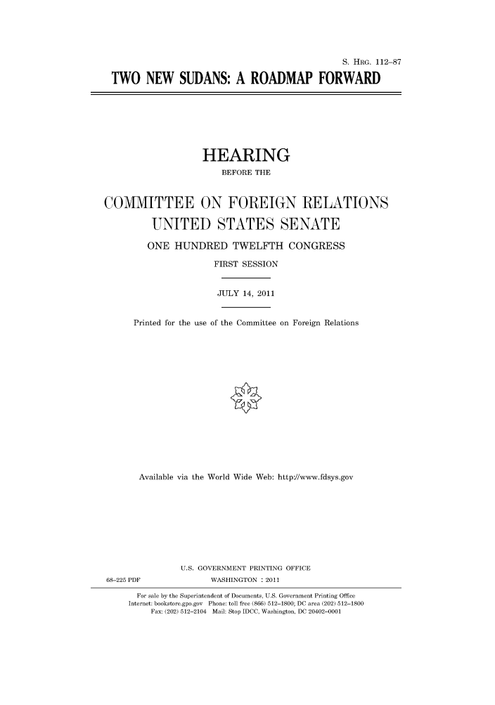 handle is hein.cbhear/cbhearings98880 and id is 1 raw text is: S. HRG. 112-87
TWO NEW SUDANS: A ROADMAP FORWARD

HEARING
BEFORE THE
COMMITTEE ON FOREIGN RELATIONS
UNITED STATES SENATE
ONE HUNDRED TWELFTH CONGRESS
FIRST SESSION
JULY 14, 2011
Printed for the use of the Committee on Foreign Relations
Available via the World Wide Web: http://www.fdsys.gov
U.S. GOVERNMENT PRINTING OFFICE
68-225 PDF              WASHINGTON : 2011
For sale by the Superintendent of Documents, U.S. Government Printing Office
Internet: bookstore.gpo.gov Phone: toll free (866) 512-1800; DC area (202) 512-1800
Fax: (202) 512-2104 Mail: Stop IDCC, Washington, DC 20402-0001


