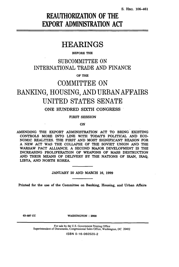 handle is hein.cbhear/cbhearings9905 and id is 1 raw text is: S. HRG. 106-461
REAUTHORIZATION OF THE
EXPORT ADMINISTRATION ACT
HEARINGS
BEFORE THE
SUBCOMMITTEE ON
INTERNATIONAL TRADE AND FINANCE
OF THE
COMMITTEE ON
BANKING, HOUSING, AND URBAN AFFAIRS
UNITED STATES SENATE
ONE HUNDRED SIXTH CONGRESS
FIRST SESSION
ON
AMENDING THE EXPORT ADMINISTRATION ACT TO BRING EXISTING
CONTROLS MORE INTO LINE WITH TODAY'S POLITICAL AND ECO-
NOMIC REALITIES. THE FIRST AND MOST SIGNIFICANT REASON FOR
A NEW ACT WAS THE COLLAPSE OF THE SOVIET UNION AND THE
WARSAW PACT ALLIANCE. A SECOND MAJOR DEVELOPMENT IS THE
INCREASING PROLIFERATION OF WEAPONS OF MASS DESTRUCTION
AND THEIR MEANS OF DELIVERY BY THE NATIONS OF IRAN, IRAQ,
LIBYA, AND NORTH KOREA.
JANUARY 20 AND MARCH 16, 1999
Printed for the use of the Committee on Banking, Housing, and Urban Affairs
63-887 CC          WASHINGTON : 2000
For sale by the U.S. Government Printing Office
Superintendent of Documents, Congressional Sales Office, Washington, DC 20402
ISBN 0-16-060520-2


