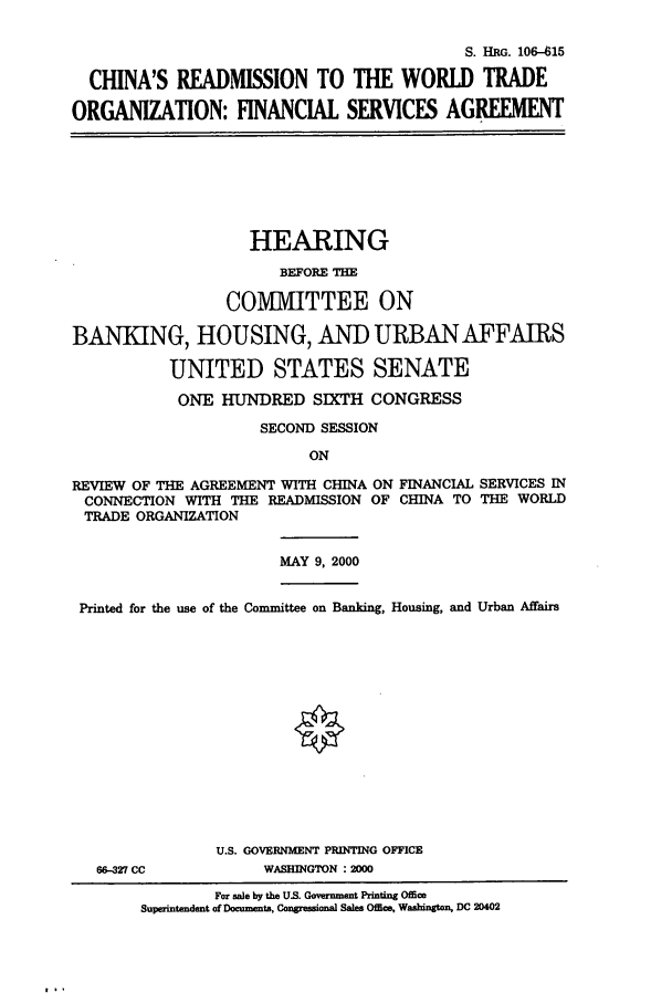 handle is hein.cbhear/cbhearings9910 and id is 1 raw text is: S. HRG. 10615
CHINA'S READMISSION TO THE WORLD TRADE
ORGANIZATION: FINANCIAL SERVICES AGREEMENT

HEARING
BEFORE THE
COMMITTEE ON
BANKING, HOUSING, AND URBAN AFFAIRS
UNITED STATES SENATE
ONE HUNDRED SIXTH CONGRESS
SECOND SESSION
ON
REVIEW OF THE AGREEMENT WITH CHINA ON FINANCIAL SERVICES IN
CONNECTION WITH THE READMISSION OF CHINA TO THE WORLD
TRADE ORGANIZATION
MAY 9, 2000
Printed for the use of the Committee on Banking, Housing, and Urban Affairs

66-327 CC

U.S. GOVERNMENT PRINTING OFFICE
WASHINGTON :2000

For sale by the US. Government Printng Office
Superintendent of Documents, Congressional Sales Office, Washington, DC 20402


