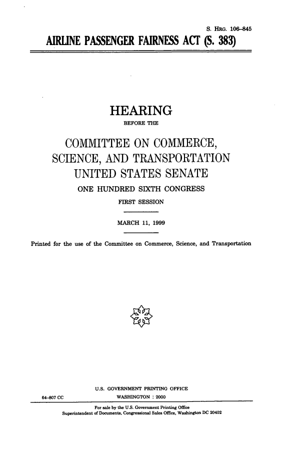 handle is hein.cbhear/cbhearings9923 and id is 1 raw text is: S. HRG. 106-845
AIRLINE PASSENGER FAIRNESS ACT (S. 383)

HEARING
BEFORE THE
COMMITTEE ON COMMERCE,
SCIENCE, AND TRANSPORTATION
UNITED STATES SENATE
ONE HUNDRED SIXTH CONGRESS
FIRST SESSION
MARCH 11, 1999
Printed for the use of the Committee on Commerce, Science, and Transportation
U.S. GOVERNMENT PRINTING OFFICE
64-807 CC             WASHINGTON : 2000
For sale by the U.S. Government Printing Office
Superintendent of Documents, Congressional Sales Office, Washington DC 20402



