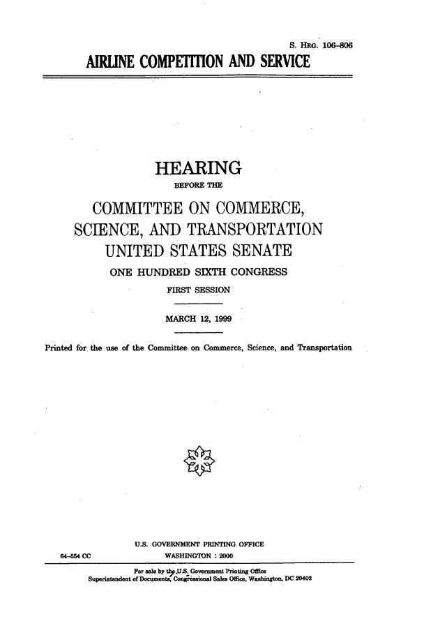 handle is hein.cbhear/cbhearings9924 and id is 1 raw text is: S. HRG. 106-806
AIRUNE COMPETITION AND SERVICE

HEARING
BEFORE THE
COMMITTEE ON COMMERCE,
SCIENCE, AND TRANSPORTATION
UNITED STATES SENATE
ONE HUNDRED SIXTH CONGRESS
FIRST SESSION
MARCH 12, 1999
Printed for the use of the Committee on Commerce, Science, and Transportation

64-554 CC

U.S. GOVERNMENT PRINTING OFFICE
WASHINGTON : 2000

For sale by thpUbS. Government Printing Office
Superintendent of Documents, Cmnesional Sales Office, Washington, DC 20402


