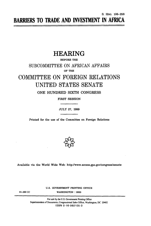 handle is hein.cbhear/cbhearings9969 and id is 1 raw text is: S. HRG. 106-258
BARRIERS TO TRADE AND INVESTMENT IN AFRICA

HEARING
BEFORE THE
SUBCOMMITTEE ON AFRICAN AFFAIRS
OF THE
COMMITTEE ON FOREIGN RELATIONS
UNITED STATES SENATE
ONE HUNDRED SIXTH CONGRESS
FIRST SESSION
JULY 27, 1999
Printed for the use of the Committee on Foreign Relations
Available via the World Wide Web: http://www.access.gpo.gov/congress/senate

61-360 CC

U.S. GOVERNMENT PRINTING OFFICE
WASHINGTON : 2000

For sale by the U.S. Government Printing Office
Superintendent of Documents, Congressional Sales Office, Washington, DC 20402
ISBN 0-16-060105-3


