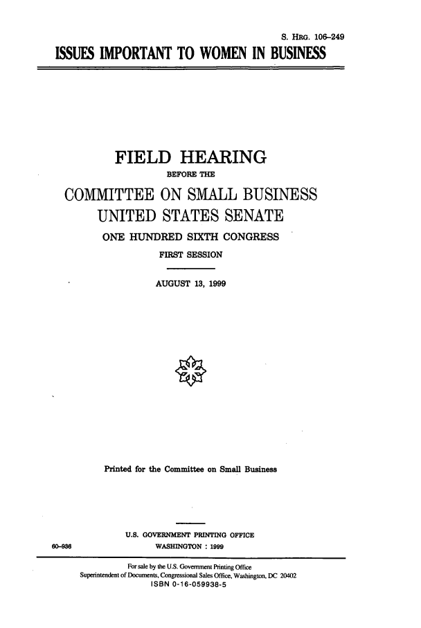handle is hein.cbhear/cbhearings9992 and id is 1 raw text is: S. HRG. 106-249
ISSUES IMPORTANT TO WOMEN IN BUSINESS

FIELD HEARING
BEFORE THE
COMMITTEE ON SMALL BUSINESS
UNITED STATES SENATE
ONE HUNDRED SIXTH CONGRESS
FIRST SESSION
AUGUST 13, 1999
Printed for the Committee on Small Business

U.S. GOVERNMENT PRINTING OFFICE
WASHINGTON : 1999

60-93

For sale by the U.S. Government Printing Office
Superintendent of Documents, Congressional Sales Office, Washington, DC 20402
ISBN 0-16-059938-5


