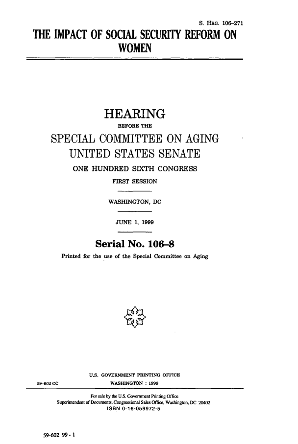 handle is hein.cbhear/cbhearings9998 and id is 1 raw text is: S. HRG. 106-271
THE IMPACT OF SOCIAL SECURITY REFORM ON
WOMEN
HEARING
BEFORE THE
SPECIAL COMMITTEE ON AGING
UNITED STATES SENATE
ONE HUNDRED SIXTH CONGRESS
FIRST SESSION
WASHINGTON, DC
JUNE 1, 1999
Serial No. 106-8
Printed for the use of the Special Committee on Aging
U.S. GOVERNMENT PRINTING OFFICE
59-602 CC        WASHINGTON : 1999

59-602 99- 1

For sale by the U.S. Government Printing Office
Superintendent of Documents, Congressional Sales Office, Washington, DC 20402
ISBN 0-16-059972-5


