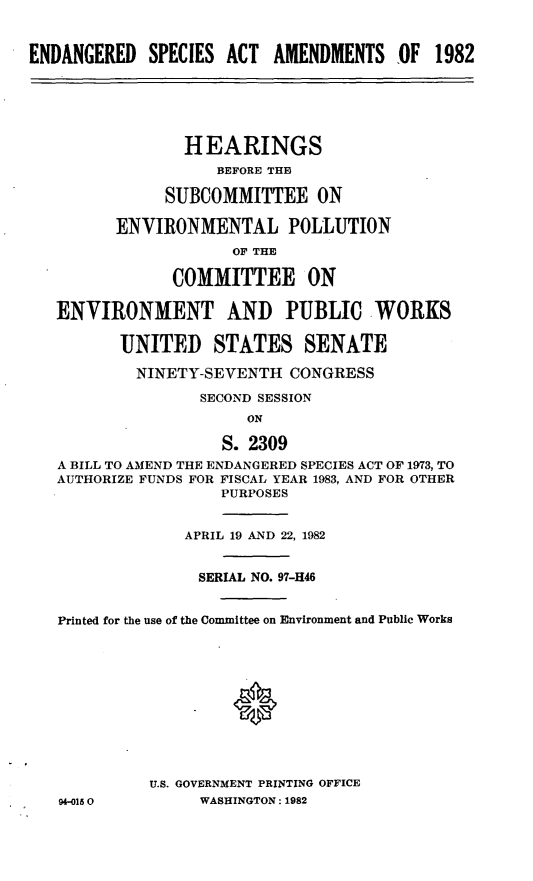 handle is hein.cbhear/cblhaaaa0001 and id is 1 raw text is: 



ENDANGERED SPECIES ACT AMENDMENTS OF 1982






                HEARINGS
                    BEFORE THE

              SUBCOMMITTEE ON

         ENVIRONMENTAL POLLUTION
                      OF THE

               COMMITTEE ON

   ENVIRONMENT AND PUBLIC WORKS


          UNITED STATES SENATE

          NINETY-SEVENTH CONGRESS

                  SECOND SESSION
                       ON

                    S. 2309
   A BILL TO AMEND THE ENDANGERED SPECIES ACT OF 1973, TO
   AUTHORIZE FUNDS FOR FISCAL YEAR 1983, AND FOR OTHER
                    PURPOSES


                 APRIL 19 AND 22, 1982


                 SERIAL NO. 97-H46


   Printed for the use of the Committee on Environment and Public Works












             U.S. GOVERNMENT PRINTING OFFICE
   94-015 0       WASHINGTON: 1982


