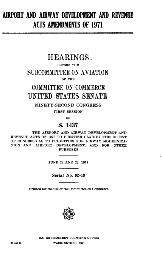 handle is hein.cbhear/cblhaaav0001 and id is 1 raw text is: 


AIRPORT  AND  AIRWAY  DEVELOPMENT   AND  REVENUE

           ACTS  AMENDMENTS   OF 1971







                 HEARINGSL
                    BEFORE THE

         SUBCOMMITTEE ON AVIATION
                      OF THE

           COMMITTEE ON COMMERCE

         UNITED STATES SENATE

            NINETY-SECOND   CONGRESS
                   FIRST SESSION
                        ON

                     S. 1437

           THE AIRPORT AND AIRWAY DEVELOPMENT AND
   REVENUE ACTS OF 1970 TO FURTHER CLARIFY THE INTENT
   OF CONGRESS AS TO PRIORITIES FOR AIRWAY MODERNIZA-
   TION AND AIRPORT DEVELOPMENT, AND FOR OTHER
                     PURPOSES


                 JUNE 22 AND 23, 1971


                 Serial No. 92-19


          Printed for the use of the Committee on Commerce







                      *




             U.S. GOVERNMENT PRINTING OFFICE
   67-5170         WASHINGTON : 1971


