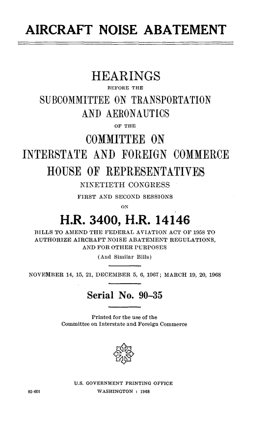 handle is hein.cbhear/cblhaaba0001 and id is 1 raw text is: 



AIRCRAFT NOISE ABATEMENT






               HEARINGS
                  BEFORE THE

    SUBCOMMITTEE ON TRANSPORTATION

             AND AERONAUTICS
                    OF THE

              COMMITTEE ON

INTERSTATE AND FOREIGN COMMERCE

     HOUSE OF REPRESENTATIVES

            NINETIETH CONGRESS

            FIRST AND SECOND SESSIONS
                     ON

        H.R. 3400, H.R. 14146
   BILLS TO AMEND THE FEDERAL AVIATION ACT OF 1958 TO
   AUTHORIZE AIRCRAFT NOISE ABATEMENT REGULATIONS,
             AND FOR OTHER PURPOSES
                (And Similar Bills)


 NOVEMBER 14, 15, 21, DECEMBER 5, 6, 1967; MARCH 19,.20, 1968


              Serial No. 90-35


              Printed for the use of the
        Committee on Interstate and Foreign Commerce





                   0


           U.S. GOVERNMENT PRINTING OFFICE
 92-601         WASHINGTON - 1968


