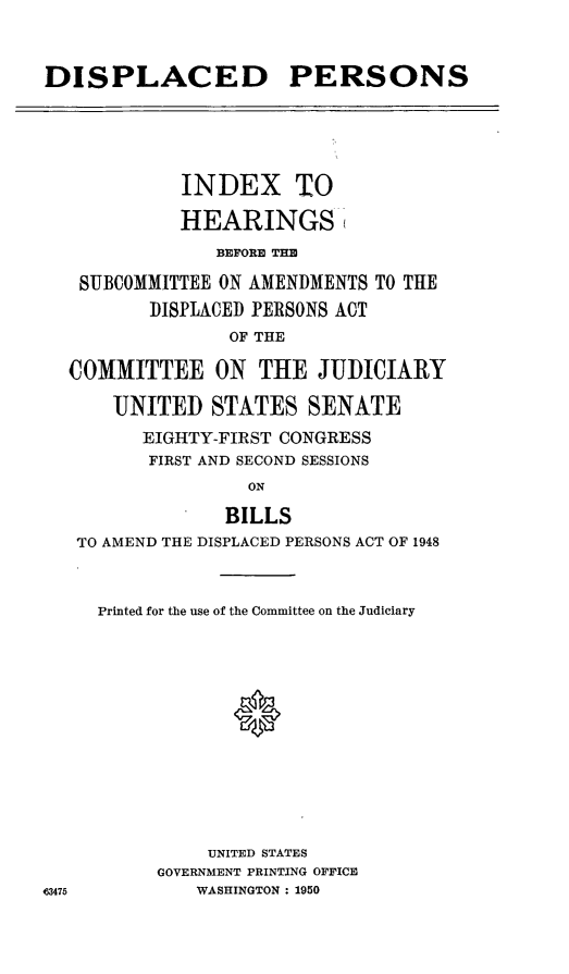 handle is hein.cbhear/cblhaabk0001 and id is 1 raw text is: 


DISPLACED PERSONS





             INDEX TO

             HEARINGS
                BEFORE THE

   SUBCOMMITTEE ON AMENDMENTS TO THE
          DISPLACED PERSONS ACT
                 OF THE

  COMMITTEE ON THE JUDICIARY

      UNITED STATES SENATE
         EIGHTY-FIRST CONGRESS
         FIRST AND SECOND SESSIONS
                   ON

                BILLS
   TO AMEND THE DISPLACED PERSONS ACT OF 1948



     Printed for the use of the Committee on the Judiciary




                 0







               UNITED STATES
          GOVERNMENT PRINTING OFFICE
63475         WASHINGTON : 1950


