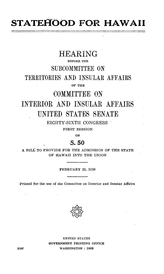 handle is hein.cbhear/cblhaabq0001 and id is 1 raw text is: 




STATEf-OOD FOR HAWAII







                HEARING
                   BEFORE THE

              SUBCOMMITTEE ON

     TERRITORIES AND INSULAR AFFAIRS
                    OF THE

              COMMITTEE ON

   INTERIOR    AND INSULAR      AFFAIRS

         UNITED STATES SENATE

            EIGHTY-SIXTH CONGRESS

                 FIRST SESSION
                      ON

                    -S. 50
    A BILI TO PROVIDE FOR THE ADMISSION OF THE STATE
             OF HAWAII INTO THE UNION



                FEBRUARY 25, 1059


   Printed for the use of the Committee on Interior and Insular Affairs













                 UNITED STATES
             GOVERNMENT PRINTING OFFICE
  37397         WASHINGTON : 1959


