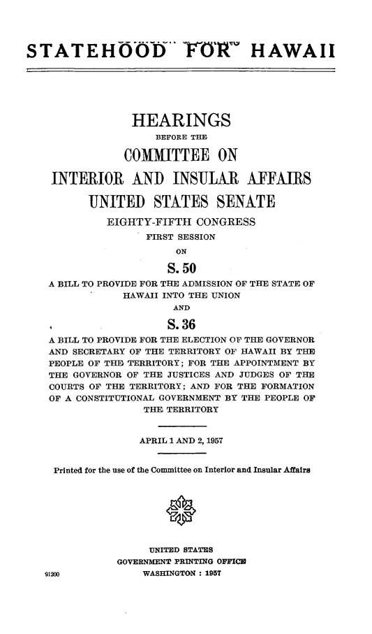 handle is hein.cbhear/cblhaabr0001 and id is 1 raw text is: 




STATEHOODV' -FO1                   HAWAII







                HEARINGS
                    BEFORE THE

               COMMITTEE ON

    INTERIOR AND INSJLAiR AFFAIRS

          UNITED STATES SENATE

             EIGHTY-FIFTH CONGRESS
                   FIRST SESSION
                       ON

                       S. 50
   A BILL TO PROVIDE FOR THE ADMISSION OF THE STATE OF
               HAWAII INTO THE UNION
                       AND

                       S. 36
   A BILL TO PROVIDE FOR THE ELECTION OF THE GOVERNOR
   AND SECRETARY OF THE TERRITORY OF HAWAII BY THE
   PEOPLE OF THD TERRITORY; FOR THE APPOINTMENT BY
   THE GOVERNOR OF THE JUSTICES AND JUDGES OF THE
   COURTS OF THE TERRITORY; AND FOR THE FORMATION
   OF A CONSTITUTIONAL GOVERNMENT BY THE PEOPLE OF
                  THE TERRITORY


                  APRIL 1 AND 2, 1957


    Printed for the use of the Committee on Interior and Insular Affairs





                      *


                   UNITED STATES
              GOVERNMENT PRINTING OFFICE
   91200          WASHINGTON : 195T


