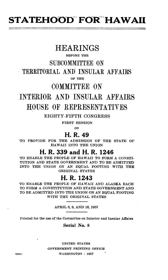 handle is hein.cbhear/cblhaabt0001 and id is 1 raw text is: 



STATEHOOD FOR HAWAII






                HEARINGS
                    BEFORE THE

              SUBCOMMITTEE ON

     TERRITORIAL AND INSULAR AFFAIRS
                     OF THE

               COMMITTEE ON

   -INTERIOR AND INSULAR AFFAIRS

      HOUSE OF REPRESENTATIVES

            EIGHTY-FIFTH CONGRESS
                  FIRST SESSION
                       ON

                   H. R. 49
    'TO PROVIDE FOR THE ADMISSION 'OF THE STATE OF
              HAWAII INTO THE UNION

           H. R. 339 and H. R. 1246
    'TO ENABLE THE PEOPLE- OF HAWAII TO FORM A CONSTI-
    TUTION AND STATE GOVERNMENT AND TO BE ADMITTED
    INTO THE UNION ON AN EQUAL FOOTING WITH THE
                 ORIGINAL STATES

                 H. R. 1243
   -TO ENABLE THE PEOPLE OF HAWAII AND ALASKA EACH
   TO FORM A CONSTITUTION AND STATE GOVERNMENT AND
   TO BE ADMITTED INTO THE UNION -ON AN EQUAL FOOTING
             WITH THE ORIGINAL STATES

                APRIL 8, 9, AND 16, 1957


    Printed for the use of the Committee on Interior and Insular Affairs

                   Serial No. 8



                   UNITED STATES
             GOVERNMENT PRINTING OFFICE
                 WASHINGTON : 1957


