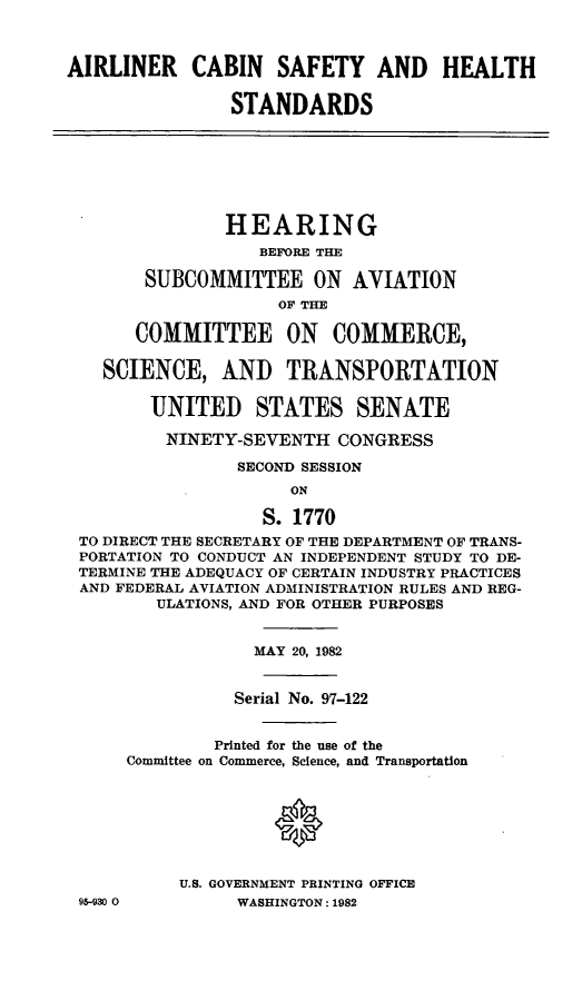 handle is hein.cbhear/cblhaaee0001 and id is 1 raw text is: 



AIRLINER CABIN SAFETY AND HEALTH

                STANDARDS







                HEARING
                  BEFORE THE

       SUBCOMMITTEE ON AVIATION
                    OF THE

       COMMITTEE ON COMMERCE,

   SCIENCE, AND TRANSPORTATION

        UNITED STATES SENATE

        NINETY-SEVENTH CONGRESS

                SECOND SESSION
                     ON

                   S. 1770
 TO DIRECT THE SECRETARY OF THE DEPARTMENT OF TRANS-
 PORTATION TO CONDUCT AN INDEPENDENT STUDY TO DE-
 TERMINE THE ADEQUACY OF CERTAIN INDUSTRY PRACTICES
 AND FEDERAL AVIATION ADMINISTRATION RULES AND REG-
         ULATIONS, AND FOR OTHER PURPOSES


                  MAY 20, 1982


                Serial No. 97-122


              Printed for the use of the
      Committee on Commerce, Science, and Transportation







           U.S. GOVERNMENT PRINTING OFFICE
 95-930 0       WASHINGTON: 1982



