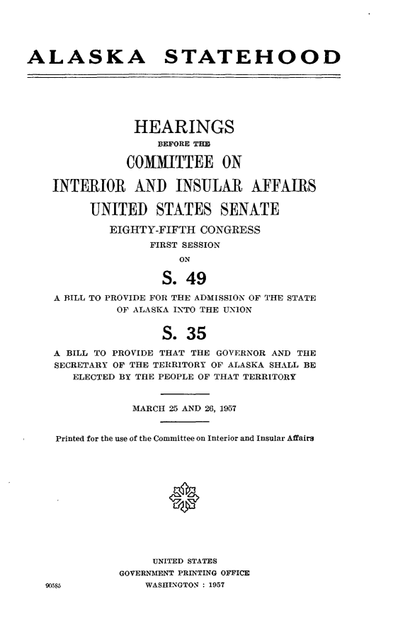 handle is hein.cbhear/cblhaael0001 and id is 1 raw text is: 





ALASKA STATEHOOD







                HEARINGS
                   BEFORE TEH

               COMMITTEE ON

    INTERIOR AND INSULAR AFFAIRS


         UNITED STATES SENATE

            EIGHTY-FIFTH CONGRESS
                  FIRST SESSION
                      ON

                    S. 49

    A BILL TO PROVIDE FOR THE ADMISSION OF THE STATE
             OF ALASKA INTO THE UNION


                    S. 35

    A BILL TO PROVIDE THAT THE GOVERNOR AND THE
    SECRETARY OF THE TERRITORY OF ALASKA SHALL BE
       ELECTED BY THE PEOPLE OF THAT TERRITORY


                MARCH 25 AND 26, 1957


    Printed for the use of the Committee on Interior and Insular Affairs













                   UNITED STATES
              GOVERNMENT PRINTING OFFICE
   90555         WASHINGTON : 1957


