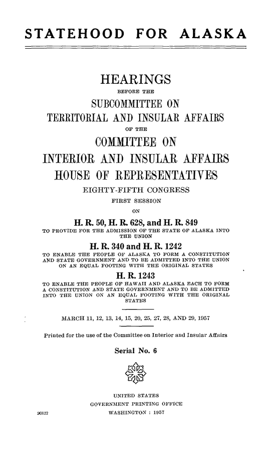 handle is hein.cbhear/cblhaaem0001 and id is 1 raw text is: 




STATEHOOD FOR ALASKA






                 HEARINGS
                     BEFORE THE

               SUBCOMMITTEE ON

     TERRITORIAL AND INSULAR AFFAIRS
                       OF THE

                COMMITTEE ON


    INTERIOR AND INSULAR AFFAIRS


       HOUSE OF REPRESENTATIVES

             EIGHTY-FIFTH CONGRESS
                    FIRST SESSION

                         ON

           H. R. 50, H. R. 628, and H. R. 849
    TO PROVIDE FOR THE ADMISSION OF THE STATE OF ALASKA INTO
                      THE UNION

               H. R. 340 and H. R. 1242
    TO ENABLE THE PEOPLE OF ALASKA TO FORM A CONSTITUTION
    AND STATE GOVERNMENT AND TO BE ADMITTED INTO THE UNION
        ON AN EQUAL FOOTING WITH THE ORIGINAL STATES

                     H. R. 1243
    TO ENABLE THE PEOPLE OF HAWAII AND ALASKA EACH TO FORM
    A CONSTITUTION AND STATE GOVERNMENT AND TO BE ADMITTED
    INTO THE UNION ON AN EQUAL FOOTING WITH THE ORIGINAL
                       STATES


        MARCH 11, 12, 13, 14, 15, 20, 25, 27, 28, AND 29, 1957


    Printed for the use of the Committee on Interior and Insular Affairs

                     Serial No. 6




                       0

                    UNITED STATES
               GOVERNMENT PRINTING OFFICE
   19122           WASHINGTON : 1957


