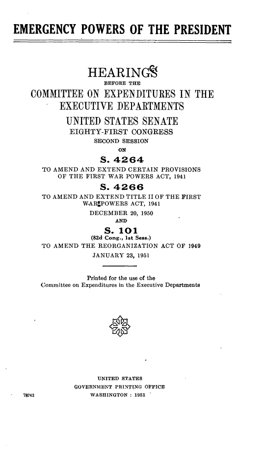 handle is hein.cbhear/cblhaafc0001 and id is 1 raw text is: 



EMERGENCY POWERS OF THE PRESIDENT





                 HEARINGS
                    BEFORE THE

    COMMITTEE ON EXPENDITURES IN THE

          EXECUTIVE DEPARTMENTS

            UNITED STATES SENATE
            EIGHTY-FIRST CONGRESS
                  SECOND SESSION
                       ON

                   S. 4264
      TO AMEND AND EXTEND CERTAIN PROVISIONS
          OF THE FIRST WAR POWERS ACT, 1941

                   S. 4266
      TO AMEND AND EXTEND TITLE II OF THE FIRST
               WAAR POWERS ACT, 1941
                 DECEMBER 20, 1950
                       AND

                    S. 101
                 (82d Cong., 1st Sess.)
      TO AMEND THE REORGANIZATION ACT OF 1949
                  JANUARY 23, 1951


                Printed for the use of the
      Committee on Expenditures in the Executive Departments













                   UNITED STATES
             GOVERNMENT PRINTING OFFICE
  78742          WASHINGTON : 1951


