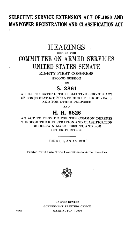 handle is hein.cbhear/cblhaafk0001 and id is 1 raw text is: 



SELECTIVE SERVICE EXTENSION ACT OF-4950 AND

MANPOWER REGISTRATION AND CLASSIFICATION ACT






                HEARINGS
                    BEFORE THE

    COMMITTEE ON ARMED SERVICES

          UNITED STATES SENATE

             EIGHTY-FIRST CONGRESS
                  SECOND SESSION
                        ON

                    S. 2861
     A BILL TO EXTEND THE SELECTIVE SERVICE ACT
     OF 1948 (62 STAT. 604) FOR A PERIOD OF THREE YEARS,
              AND FOR OTHER PURPOSES
                       AND

                  H. R. 6826
     AN ACT TO PROVIDE FOR THE COMMON DEFENSE
     THROUGH THE REGISTRATION AND CLASSIFICATION
          OF CERTAIN MALE PERSONS, AND FOR
                  OTHER PURPOSES


68016


         JUNE 1, 5, AND 8, 1950


Printed for the use of the Committee on Armed Services




              0








            UNITED STATES
       GOVERNMENT PRINTING OFFICE
           WASHINGTON : 1950


