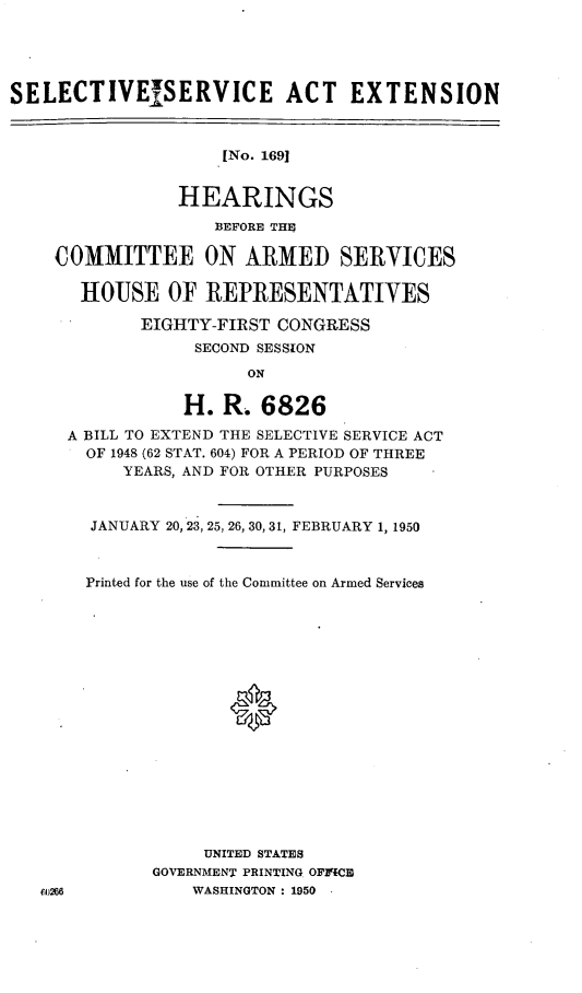 handle is hein.cbhear/cblhaafm0001 and id is 1 raw text is: 





SELECTIVESERVICE ACT EXTENSION



                    [No. 1691


                HEARINGS
                   BEFORE THE

    COMMITTEE ON ARMED SERVICES

       HOUSE OF REPRESENTATIVES

            EIGHTY-FIRST CONGRESS
                 SECOND SESSION

                       ON


           H. R. 6826
A BILL TO EXTEND THE SELECTIVE SERVICE ACT
  OF 1948 (62 STAT. 604) FOR A PERIOD OF THREE
     YEARS, AND FOR OTHER PURPOSES



  JANUARY 20, 23, 25, 26, 30, 31, FEBRUARY 1, 1950



  Printed for the use of the Committee on Armed Services


















             UNITED STATES
        GOVERNMENT PRINTING OFP-CE
            WASHINGTON : 1950


