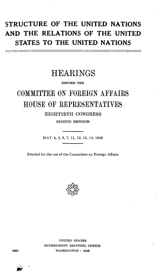handle is hein.cbhear/cblhaafx0001 and id is 1 raw text is: 



STRUCTURE OF THE UNITED NATIONS

AND THE RELATIONS OF THE UNITED

   STATES TO THE UNITED NATIONS


           HEARINGS
              BEFORE THE

COMMITTEE ON FOREIGN AFFAIRS

  HOUSE OF REPRESENTATIVES
         EIGHTIETH CONGRESS
            SECOND SESSION


        MAY 4, 5, 6, 7, 11, 12, 13, 14,1948


   Printed for the use of the Committee on Foreign Affairs







               0








             UNITED STATES
         GO'ZERNMENT PRINTING OFFICE
21          WASHINGTON : 1948


