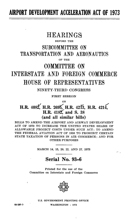 handle is hein.cbhear/cblhaagi0001 and id is 1 raw text is: 


AIRPORT DEVELOPMENT ACCELERATION ACT OF 1973






                 HEARINGS
                    BEFORE THE

              SUBCOMMITTEE ON

     TRANSPORTATION AND AERONAUTICS
                      OF THE

               COMMITTEE ON

 INTERSTATE AND FOREIGN COMMERCE


      HOUSE OF REPRESENTATIVES

            NINETY-THIRD CONGRESS

                   FIRST SESSION
                       ON

     H.R. 408, H.R. 269t, H.R. 42Th, H.R. 4214,
               H.R. 4182$' and S. 38

               (and all similar bills)
  BILLS TO AMEND THE AIRPORT AND AIRWAY DEVELOPMENT
  ACT OF 1970 TO INCREASE THE UNITED STATES SHARE OF
  ALLOWABLE PROJECT COSTS UNDER SUCH ACT; TO AMEND
  THE FEDERAL AVIATION ACT OF 1958 TO PROHIBIT CERTAIN
  STATE TAXATION OF PERSONS IN AIR COMMERCE; AND FOR
                  OTHER PURPOSES


            MARCH 14, 15, 20, 22, AND 27, 1973


                Serial No. 93-6


                Printed for the use of the
         Committee on Interstate and Foreign Commerce








             U.S. GOVERNMENT. PRINTING OFFICE


93-2360O


WASHINGTON : 1973


