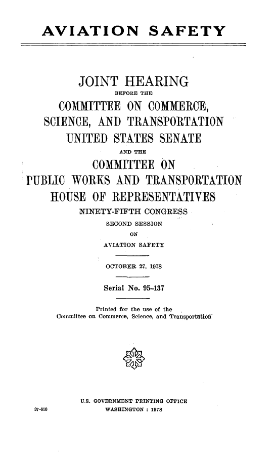 handle is hein.cbhear/cblhaahs0001 and id is 1 raw text is: 


   AVIATION SAFETY





          JOINT HEARING
                BEFORE THE

      COMMITTEE ON COMMERCE,

   SCIENCE, AND TRANSPORTATION

       UNITED STATES SENATE
                 AND THE

            COMMITTEE ON

PUBLIC WORKS AND TRANSPORTATION

     HOUSE OF REPRESENTATIVES
          NINETY-FIFTH CONGRESS
               SECOND SESSION
                   ON
              AVIATION SAFETY


              OCTOBER 27, 1978


              Serial No. 95-137

              Printed for the use of the
      Committee on Commerce, Science, and Transporttion










          U.S. GOVERNMENT PRINTING OFFICE
 37-810        WASHINGTON : 1978


