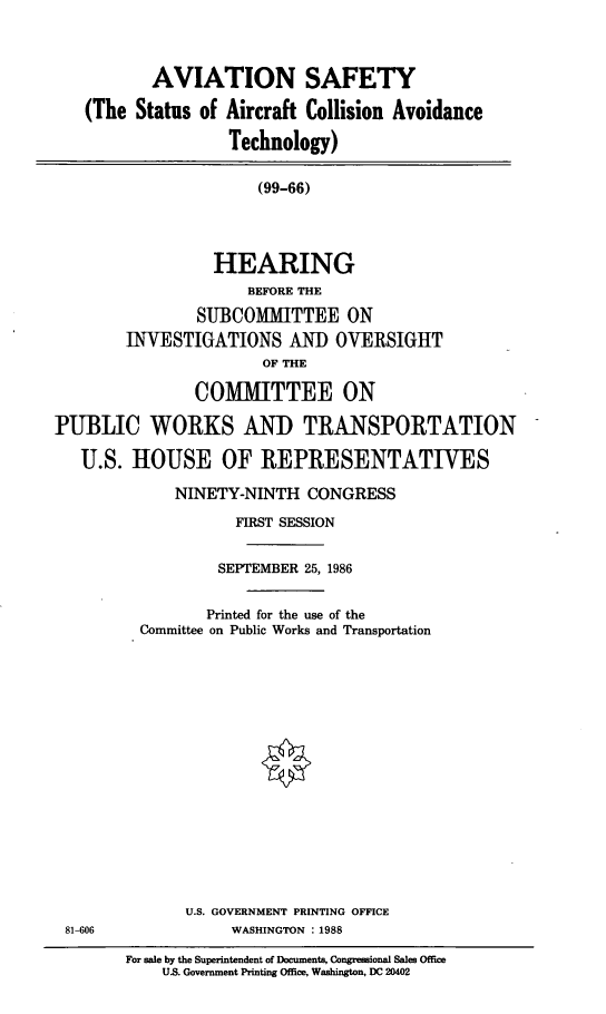 handle is hein.cbhear/cblhaaht0001 and id is 1 raw text is: 



           AVIATION SAFETY

   (The Status of Aircraft Collision Avoidance

                   Technology)

                      (99-66)




                 HEARING
                     BEFORE THE
                SUBCOMMITTEE ON
        INVESTIGATIONS AND OVERSIGHT
                       OF THE

               COMMITTEE ON

PUBLIC WORKS AND TRANSPORTATION

   U.S. HOUSE OF REPRESENTATIVES


     NINETY-NINTH CONGRESS
            FIRST SESSION


          SEPTEMBER 25, 1986


          Printed for the use of the
  Committee on Public Works and Transportation
















       U.S. GOVERNMENT PRINTING OFFICE
            WASHINGTON : 1988

For sale by the Superintendent of Documents, Congressional Sales Office
    US. Government Printing Office, Washington, DC 20402


81-606


