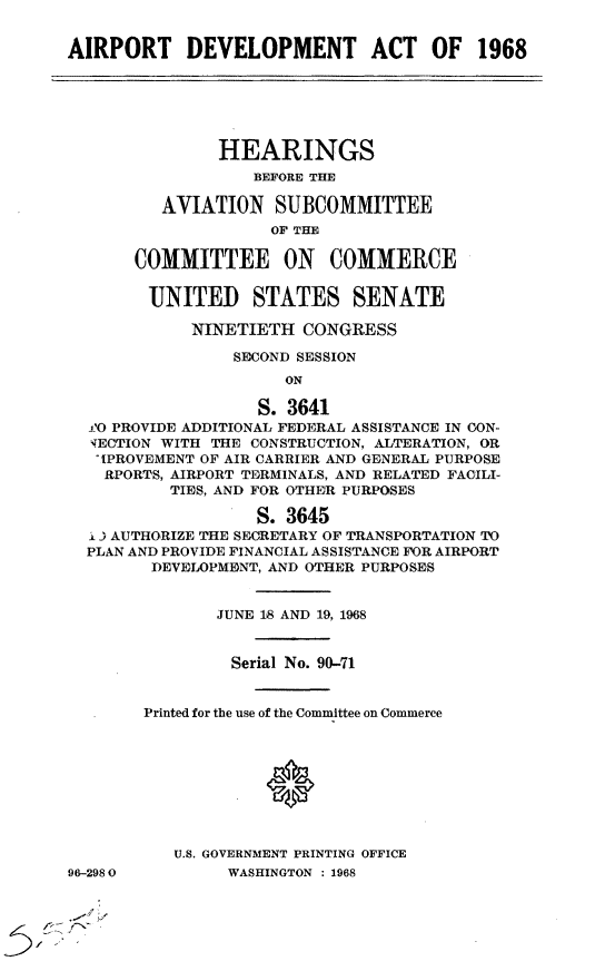 handle is hein.cbhear/cblhaaks0001 and id is 1 raw text is: 


AIRPORT DEVELOPMENT ACT OF 1968






               HEARINGS
                   BEFORE THE

         AVIATION SUBCOMMITTEE
                    OF THE

       COMMITTEE ON COMMERCE

       UNITED STATES SENATE

            NINETIETH CONGRESS

                 SECOND SESSION
                      ON

                   S. 3641
  'O PROVIDE ADDITIONAL FEDERAL ASSISTANCE IN CON-
  iECTION WITH THE CONSTRUCTION, ALTERATION, OR
  IPROVEMENT OF AIR CARRIER AND GENERAL PURPOSE
    RPORTS, AIRPORT TERMINALS, AND RELATED FACILI-
          TIES, AND FOR OTHER PURPOSES

                   S. 3645
  i ) AUTHORIZE THE SECRETARY OF TRANSPORTATION TO
  PLAN AND PROVIDE FINANCIAL ASSISTANCE FOR AIRPORT
        DEVELOPMENT, AND OTHER PURPOSES


               JUNE 18 AND 19, 1968


                 Serial No. 90-71


        Printed for the use of the Committee on Commerce









           U.S. GOVERNMENT PRINTING OFFICE
96-2980         WASHINGTON : 1968


