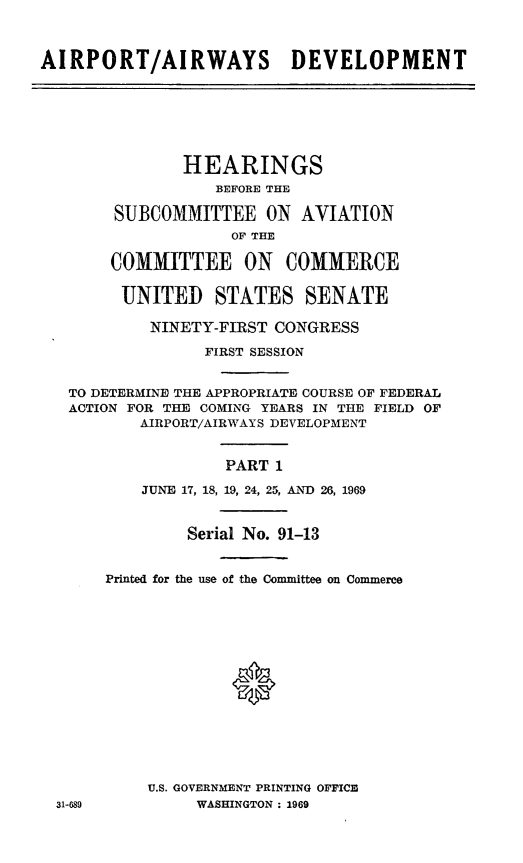 handle is hein.cbhear/cblhaakw0001 and id is 1 raw text is: 



AIRPORT/AIRWAYS DEVELOPMENT







               HEARINGS
                  BEFORE THE

        SUBCOMMITTEE ON AVIATION
                    OF THE

       COMMITTEE ON COMMERCE

       UNITED STATES SENATE

           NINETY-FIRST CONGRESS

                 FIRST SESSION


   TO DETERMINE THE APPROPRIATE COURSE OF FEDERAL
   ACTION FOR THE COMING YEARS IN THE FIELD OF
          AIRPORT/AIRWAYS DEVELOPMENT


                   PART 1
           JUNE 17, 18, 19, 24, 25, AND 26, 1969


               Serial No. 91-13


       Printed for the use of the Committee on Commerce








                    *





           U.S. GOVERNMENT PRINTING OFFICE
  31-689        WASHINGTON. 1969


