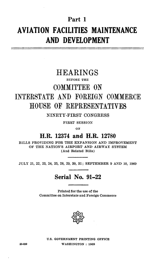 handle is hein.cbhear/cblhaakx0001 and id is 1 raw text is: 



Part 1


AVIATION FACILITIES MAINTENANCE

           AND DEVELOPMENT







               HEARINGS
                  BEFORE THE

              COMMITTEE ON

INTERSTATE AND FOREIGN COMMERCE

     HOUSE OF REPRESENTATIVES

           NINETY-FIRST CONGRESS

                 FIRST SESSION
                     ON

         H.R. 12374 and H.R. 12780
 BILLS PROVIDING FOR THE EXPANSION AND IMPROVEMENT
     OF THE NATION'S AIRPORT AND AIRWAY SYSTEM
                (And Related Bills)


 JULY 21, 22, 23, 24, 25, 28, 29, 30, 31; SEPTEMBER 9 AND 10, 1969


              Serial No. 91-22


              Printed for the use of the
         Committee on Interstate and Foreign Commerce










           U.S. GOVERNMENT PRINTING OFFICE
  33-050        WASHINGTON : 1969


