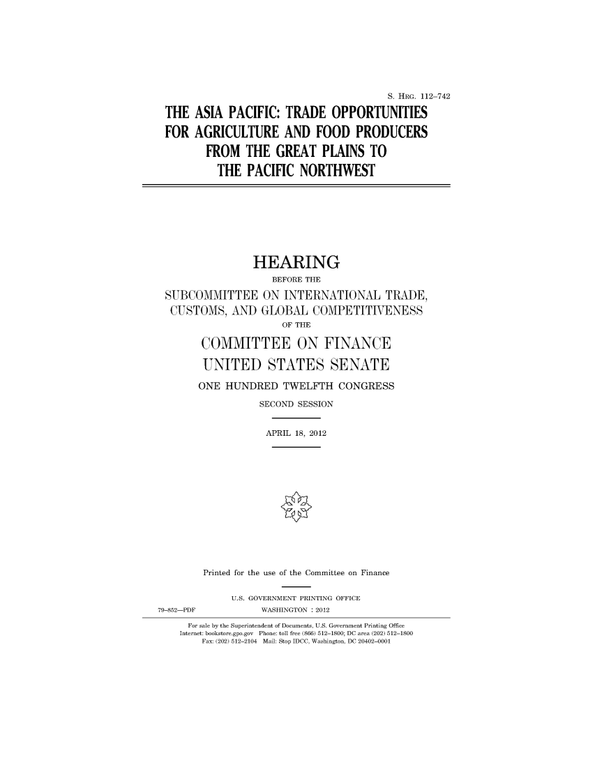handle is hein.cbhear/cblhaale0001 and id is 1 raw text is: 









THE

FOR


                                  S. HRG. 112-742

ASIA PACIFIC: TRADE OPPORTUNITIES

AGRICULTURE AND FOOD PRODUCERS

  FROM THE GREAT PLAINS TO

    THE PACIFIC NORTHWEST


                 HEARING
                    BEFORE THE
 SUBCOMMITTEE ON INTERNATIONAL TRADE,
 CUSTOMS, AND GLOBAL COMPETITIVENESS
                      OF THE

        COMMITTEE ON FINANCE

        UNITED STATES SENATE

        ONE HUNDRED TWELFTH CONGRESS
                  SECOND SESSION


                  APRIL 18, 2012












        Printed for the use of the Committee on Finance

             U.S. GOVERNMENT PRINTING OFFICE
79-852-PDF        WASHINGTON : 2012
     For sale by the Superintendent of Documents, U.S. Government Printing Office
     Internet: bookstore.gpo.gov Phone: toll free (866) 512-1800; DC area (202) 512-1800
        Fax: (202) 512-2104 Mail: Stop IDCC, Washington, DC 20402-0001



