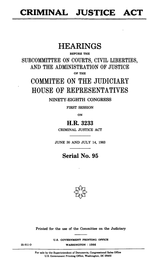 handle is hein.cbhear/cblhaaos0001 and id is 1 raw text is: 

CRIMINAL


JUSTICE


ACT


               HEARINGS
                   BEFORE THE

SUBCOMMITTEE ON COURTS, CIVIL JIBERTIES,
   AND THE ADMINISTRATION OF JUSTICE
                     OF THE

    COMMITEE ON THE JUDICIARY

    HOUSE OF REPRESENTATIVES


NINETY-EIGHTH CONGRESS

       FIRST SESSION
           ON

       H.R. 3233
    CRIMINAL JUSTICE ACT


25-911 0


        JUNE 30 AND JULY 14, 1983


           Serial No. 95
















Printed for the use of the Committee on the Judiciary

       U.S. GOVERNMENT PRINTING OFFICE
            WASHINGTON : 1986


For sale by the Superintendent of Documents. Congressional Sales Office
    U.S. Government Printing Office, Washington, DC 20402


