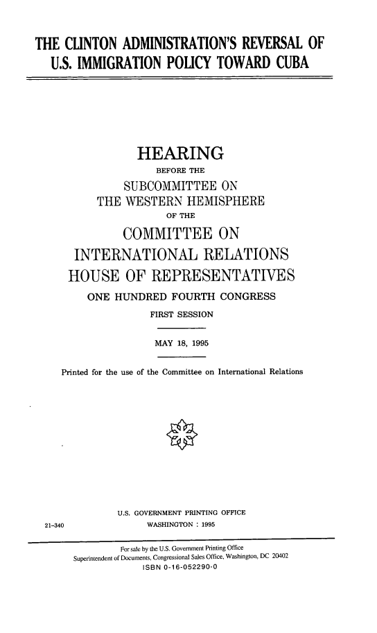 handle is hein.cbhear/cblhaaox0001 and id is 1 raw text is: 



THE CLINTON ADMINISTRATION'S REVERSAL OF

   U.S. IMMIGRATION POLICY TOWARD CUBA


            HEARING
               BEFORE THE

          SUBCOMMITTEE ON
     THE WESTERN HEMISPHERE
                 OF THE

          COMMITTEE ON

 INTERNATIONAL RELATIONS

HOUSE OF REPRESENTATIVES

   ONE HUNDRED FOURTH CONGRESS

              FIRST SESSION


              MAY 18, 1995


   Printed for the use of the Committee on International Relations














             U.S. GOVERNMENT PRINTING OFFICE
21-340            WASHINGT ON : 1995

             For sale by the U.S. Government Printing Office
     Superintendent of Documents, Congressional Sales Office, Washington, DC 20402
                 ISBN 0-16-052290-0



