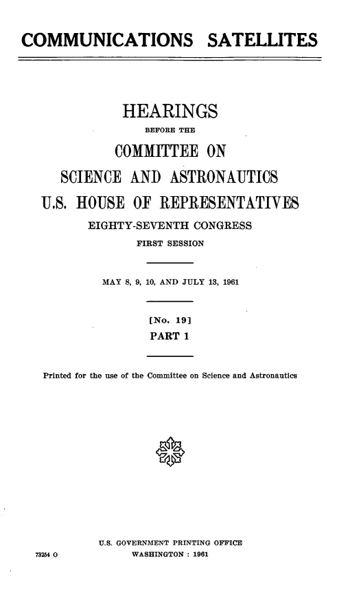 handle is hein.cbhear/cblhaarf0001 and id is 1 raw text is: 



COMMUNICATIONS SATELLITES


            HEARINGS
               BEFORE THE


           COMMITTEE ON


   SCIENCE AND ASTRONAUTICS


U.S. HOUSE OF REPRESENTATIVES

       EIGHTY-SEVENTH CONGRESS

              FIRST SESSION



         MAY 8, 9, 10, AND JULY 13, 1961


[No. 19]

PART 1


Printed for the use of the Committee on Science and Astronautics


U.S. GOVERNMENT PRINTING OFFICE
     WASHINGTON : 1961


73254 0


