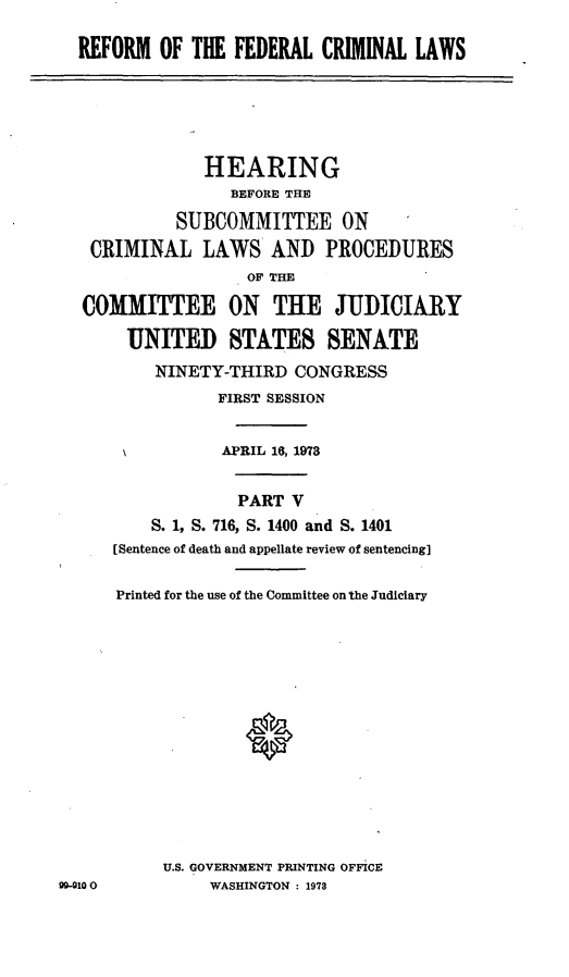 handle is hein.cbhear/cblhaath0001 and id is 1 raw text is: 

REFORM OF THE FEDERAL CRIMINAL LAWS


               HEARING
                  BEFORE THE

            SUBCOMMITTEE ON
   CRIMINAL LAWS AND PROCEDURES
                   OF THE

  COMMITTEE ON THE JUDICIARY

       UNITED STATES SENATE
          NINETY-THIRD CONGRESS
                FIRST SESSION


                APRIL 16, 1973


                  PART V
         S. 1, S. 716, S. 1400 and S. 1401
      [Sentence of death and appellate review of sentencing]

      Printed for the use of the Committee on the Judiciary














           U.S. GOVERNMENT PRINTING OFFICE
99-910         WASHINGTON : 1973


