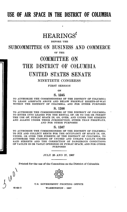 handle is hein.cbhear/cblhabag0001 and id is 1 raw text is: 




USE OF AIR SPACE IN THE DISTRICT OF COLUMBIA







                   HEARINGS(

                        BEFORE THE

 SUBCOMMITTEE ON BUSINESS AND COMMERCE

                         OF THE


                  COMMITTEE ON


        THE DISTRICT OF COLUMBIA


            UNITED STATES SENATE

                NINETIETH CONGRESS

                      FIRST SESSION

                           ON

                         S. 12=5
   TO AUTHORIZE THE COMMISSIONERS OF THE DISTRICT OF COLUMBIA
   TO LEASE AIRSPACE ABOVE AND BELOW FREEWAY RIGHTS-OF-WAY
   WITHIN THE DISTRICT OF COLUMBIA, AND FOR OTHER PURPOSES

                         S. 1246
   TO AUTHORIZE THE COMMISSIONERS OF THE DISTRICT OF COLUMBIA
   TO ENTER INTO LEASES FOR THE RENTAL OF, OR TO USE OR PERMIT
   THE USE OF, PUBLIC SPACE IN, ON, OVER, AND UNDER THE STREETS
   AND ALLEYS UNDER THEIR JURISDICTION, OTHER THAN FREEWAYS,
                  AND FOR OTHER PURPOSES

                         S. 1247
   TO AUTHORIZE THE COMMISSIONERS OF THE DISTRICT OF COLUMBIA
   TO FIX AND COLLECT RENTS FOR THE OCCUPANCY OF SPACE IN, ON,
   UNDER, OR OVER THE STREETS OF THE DISTRICT OF COLUMBIA, TO
   AUTHORIZE THE CLOSING OF UNUSED AND UNSAFE VAULTS UNDER
   SAID STREETS AND THE CORRECTION OF DANGEROUS CONDITIONS
   OF VAULTS IN OR VAULT OPENINGS ON PUBLIC SPACE, AND FOR OTHER
                        PURPOSES


                   JULY 25 AND 27, 1967


      Printed for the use of the Committee on the District of Columbia







               U.S. GOVERNMENT PRINTING OFFICE
   82-4350           WASHINGTON : 1967


