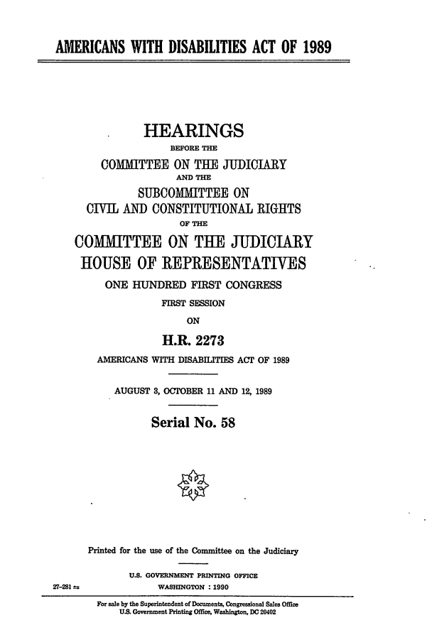 handle is hein.cbhear/cblhabcs0001 and id is 1 raw text is: 



AMERICANS WITH DISABILITIES ACT OF 1989







                HEARINGS
                     BEFORE THE

        COMMITTEE ON TUE JUDIOJIRY
                      AND T

               SUBCOMMITTEE ON
      CIVIL AND CONSTITUTIONAL RIGHTS
                      OF THE

    COMMITTEE ON THE JUDICIARY

    HOUSE OF REPRESENTATIVES

         ONE HUNDRED FIRST CONGRESS

                   FIRST SESSION

                        ON

                   H.R. 2273
        AMERICANS WITH DISABILITIES ACT OF 1989


           AUGUST 3, OCTOBER 11 AND 12, 1989


                 Serial No. 58











      Printed for the use of the Committee on the Judiciary

             U.S. GOVERNMENT PRINTING OFFICE
27-281            WASHINGTON :1990
        For sale by the Superintendent of Documents, Congressional Sales Office
            U.S. Government Printing Office, Washington, DC 20402


