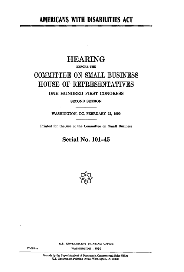 handle is hein.cbhear/cblhabcz0001 and id is 1 raw text is: 



AMERICANS WITH DISABIUTIES ACT


              HEARING
                  BEFORE THE

COMMITTEE ON SMALL BUSINESS

  HOUSE OF REPRESENTATIVES

      ONE HUNDRED FIRST CONGRESS

                SECOND SESSION


        WASHINGTON, DC, FEBRUARY 22, 1990


   Printed for the use of the Committee on Small Business


            Serial No. 101-45







                    *


27-088


       U.S. GOVERNMENT PRINTING OFFICE
            WASHINGTON :1990
For sale by the Superintendent of Documents, Congressional Sales Office
    U.S. Government Printing Office, Washington, DC 20402


