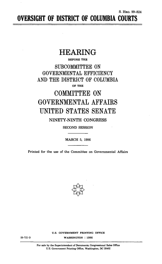 handle is hein.cbhear/cblhabdb0001 and id is 1 raw text is: 

                                           S. HRG. 99-824

OVERSIGHT OF DISTRICT OF COLUMBIA COURTS


         HEARING
             BEFORE THE

        SUBCOMMITTEE ON
  GOVERNMENTAL EFFICIENCY
AND THE DISTRICT OF COLUMBIA
               OF THE

       COMMITTEE ON

GOVERNMENTAL AFFAIRS

UNITED STATES SENATE


NINETY-NINTH CONGRESS

      SECOND SESSION


      MARCH 5, 1986


   Printed for the use of the Committee on Governmental Affairs



















             U.S. GOVERNMENT PRINTING OFFICE
59-721 0           WASHINGTON : 1986

       For sale by the Superintendent of Documents, Congressional Sales Office
           U.S. Government Printing Office, Washington, DC 20402


