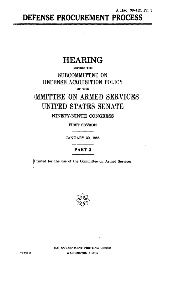 handle is hein.cbhear/cblhabdl0001 and id is 1 raw text is: 
                               S. HRG. 99-112, Pr. 3
DEFENSE PROCUREMENT PROCESS


          HEARING
             BEFORE THE
        SUBCOMMITTEE ON
   DEFENSE ACQUISITION POLICY
               OF THE

 MiITTEE ON ARMED SERVICES

   UNITED STATES SENATE

      NINETY-NINTH CONGRESS

            FIRST SESSION

            JANUARY 30, 1985

              PART 3

[Printed for the use of the Committee on Armed Services

















       U.S. GOVERNMENT PRINTING OFFICE
           WASHINGTON : 1985


46-665 0


