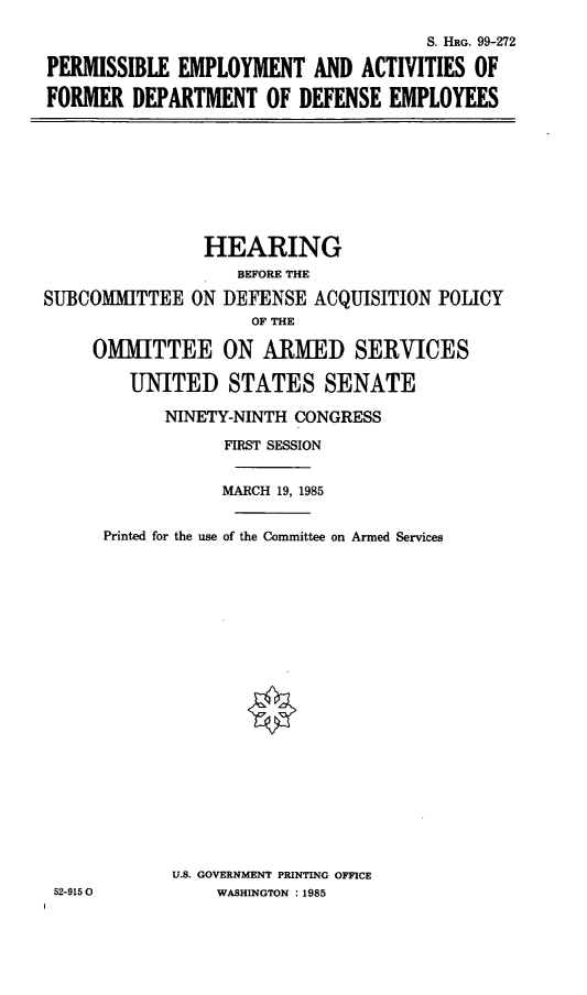 handle is hein.cbhear/cblhabdm0001 and id is 1 raw text is: 

                                     S. HRG. 99-272

PERMISSIBLE EMPLOYMENT AND ACTIVITIES OF

FORMER DEPARTMENT OF DEFENSE EMPLOYEES


                HEARING
                   BEFORE THE

SUBCOMMITTEE ON DEFENSE ACQUISITION POLICY
                    OF THE

     OMMITTEE ON ARMED SERVICES

        UNITED STATES SENATE

            NINETY-NINTH CONGRESS

                  FIRST SESSION


                  MARCH 19, 1985


      Printed for the use of the Committee on Armed Services





















             U.S. GOVERNMENT PRINTING OFFICE
 52-9150         WASHINGTON :1985



