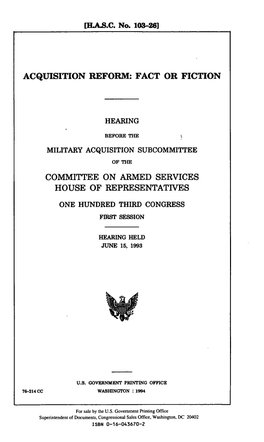 handle is hein.cbhear/cblhabrn0001 and id is 1 raw text is: 


[H-AS.C. No. 103-26]


ACQUISITION REFORM: FACT OR FICTION


HEARING

BEFORE THE


MILITARY ACQUISITION SUBCOMMITTEE
                  OF THE

COMMITTEE ON ARMED SERVICES
  HOUSE OF REPRESENTATIVES


ONE HUNDRED THIRD CONGRESS

           FIRST SESSION


           HEARING HELD
           JUNE 15, 1993



















     U.S. GOVERNMENT PRINTING OFFICE
          WASHINGTON : 1994


          For sale by the U.S. Government Printing Office
Superintendent of Documents, Congressional Sales Office, Washington, DC 20402
              ISBN 0-16-043670-2


76-214 CC


