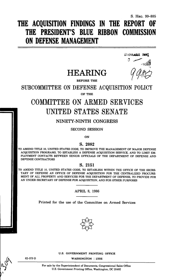 handle is hein.cbhear/cblhabrx0001 and id is 1 raw text is: 


                                                    S. HRG. 99-805

THE ACQUISITION FINDINGS IN THE REPORT OF

    THE PRESIDENT'S BLUE RIBBON COMMISSION

    ON DEFENSE MANAGEMENT


-a,--


HEARING


SUBCOMMITTEE


      BEFORE THE

ON DEFENSE ACQUISITION POLICY
        OF THE


      COMMITTEE ON ARMED SERVICES

             UNITED STATES SENATE

                  NINETY-NINTH CONGRESS

                        SECOND SESSION

                               ON

                            S. 2082
TO AMEND TITLE 10, UNITED STATES CODE, TO IMPROVE THE MANAGEMENT OF MAJOR DEFENSE
ACQUISITION PROGRAMS, TO ESTABLISH A DEFENSE ACQUISITION SERVICE, AND TO LIMIT EM-
PLOYMENT CONTACTS BETWEEN SENIOR OFFICIALS OF THE DEPARTMENT OF DEFENSE AND
DEFENSE CONTRACTORS
                            S. 2151
TO AMEND TITLE 10, UNITED STATES CODE, TO ESTABLISH WITHIN THE OFFICE OF THE SECRE-
TARY OF DEFENSE AN OFFICE OF DEFENSE ACQUISITION FOR THE CENTRALIZED PROCURE-
MENT OF ALL PROPERTY AND SERVICES FOR THE DEPARTMENT OF DEFENSE, TO PROVIDE FOR
AN UNDER SECRETARY OF DEFENSE FOR ACQUISITION, AND FOR OTHER PURPOSES


                          APRIL 8, 1986


         Printed for the use of the Committee on Armed Services


62-573 0


U.S. GOVERNMENT PRINTING OFFICE
      WASHINGTON :1986


For sale by the Superintendent of Documents, Congressional Sales Office
     U.S. Government Printing Office, Washington, DC 20402


