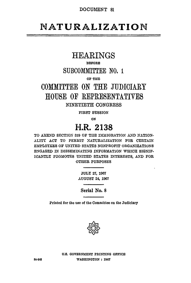 handle is hein.cbhear/cblhacni0001 and id is 1 raw text is: 
DOCUMENT   81


  NATURALIZATION





             HEARINGS

                  BFORIC
          SUB0MIMITI'EE   NO.  I



   COMMITTEE ON THE JUDICIARY

   HOUSE OF REPRESENTATIVES
           NINETIETH  CONGRESS

                FIRST SESSION
                    ON

               H.R.  2138
TO AMEND SECTION 319 OF THE IMMIGRATION AND NATION-
ALITY ACT TO PERMIT NATURALIZATION FOR CERTAIN
EMPLOYEES OF UNITED STATES NONPROFIT ORGANIZATIONS
ENGAGED IN DISSEMINATING INFORMATION WHICH SIGNIF-
ICANTLY PROMOTES UNITED STATES INTERESTS, AND FOR
               OTHER PURPOSES


                 JULY 27, 1967
                 AUGUST 24, 1967


                 Serial No. 8


     Printed for the use of the Committee on the Judiciary











          U.S. GOVERNMENT PRINTING OFFICE
84-98          WASHINGTON : 1967


