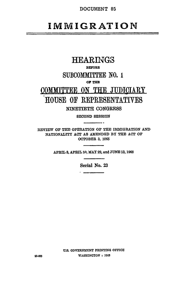 handle is hein.cbhear/cblhacnj0001 and id is 1 raw text is: DOCUMENT  85


   IMMIGRATION





           HEARING3

        SUBCOMMlTEE   NO. I


 COMMITTEE ON    THE   JUDIIlARY

 HOUSE OF REPRESENTATIVES
         NINETIETH CONGRESS
            SECOND SESSION

REVIEW OF THE OPERATION OF THE IMMIGRATION AND
  NATIONALITY ACT AS AMENDED BY THE ACT OF
             OCTOBER 3, 1965

     APRIL 8, APIL 10, MAY 22, and TUNE 13, 1968

             Serial No. 23


U.S. GOVERNMENT PRINTING OFFICE
     WASHINGTON 1 10S



