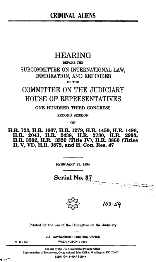 handle is hein.cbhear/cblhacnn0001 and id is 1 raw text is: 

                  CRIMINAL   ALIENS







                  HEARING
                       BEFORE THE
     SUBCOMMITTEE ON INTERNATIONAL LAW,
           IMMIGRATION,   AND   REFUGEES
                        OF THE

      COMMITTEE ON THE JUDICIARY

      HOUSE OF REPRESENTATIVES
           ONE  HUNDRED   THIRD  CONGRESS
                    SECOND SESSION
                          ON
H.R. 723, H.R. 1067, H.R.  1279, H.R. 1459, H.R. 1496,
  H.R.  2041,  H.R.   2438,  H.R.  2730,  H.R.  2993,
  H.R. 3302, H.R.   3320 (Title IV), H.R. 3860 (Titles
  II, V, VI), H.R. 3872, and H. Con. Res. 47



                    FEBRUARY 23, 1994


                    Serial No.  37








         Printed for the use of the Committee on the Judiciary

                U.S. GOVERNMENT PRINTING OFFICE
   78-431 CC         WASHINGTON : 1994
               For sale by the U.S. Government Printing Office
      Superintendent of Documents, Congressional Sales Office, Washington, DC 20402
                   ISBN 0-16-044540-X


