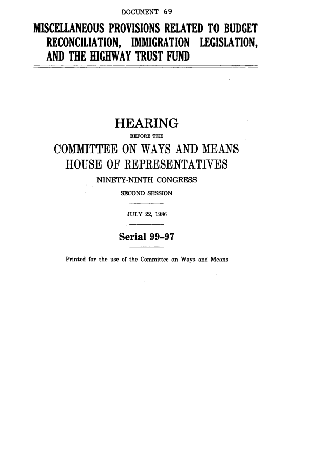 handle is hein.cbhear/cblhacnu0001 and id is 1 raw text is: DOCUMENT 69


MISCELLANEOUS  PROVISIONS RELATED TO BUDGET
   RECONCILIATION, IMMIGRATION  LEGISLATION,
   AND THE HIGHWAY  TRUST FUND


            HEARING
               BEFORE THE
COMMITTEE ON WAYS AND MEANS
  HOUSE   OF  REPRESENTATIVES
        NINETY-NINTH CONGRESS
             SECOND SESSION

             JULY 22, 1986


Serial 99-97


Printed for the use of the Committee on Ways and Means



