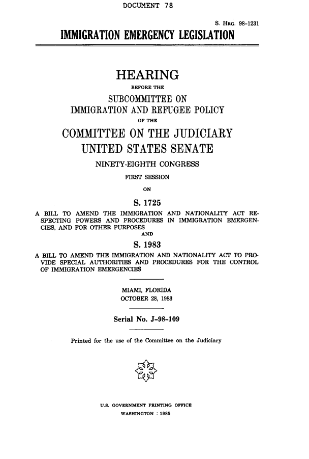 handle is hein.cbhear/cblhacnw0001 and id is 1 raw text is: DOCUMENT  78


                                    S. HRG. 98-1231

IMMIGRATION EMERGENCY LEGISLATION


             HEARING
                BEFORE THE

           SUBCOMITTEE ON
  IMMIGRATION   AND  REFUGEE   POLICY
                  OF THE

COMMITTEE ON THE JUDICIARY

    UNITED STATES SENATE


              NINETY-EIGHTH  CONGRESS

                     FIRST SESSION

                         ON

                       S.1725
A BILL TO AMEND THE IMMIGRATION AND NATIONALITY ACT RE-
SPECTING  POWERS AND PROCEDURES IN IMMIGRATION EMERGEN-
CIES, AND FOR OTHER PURPOSES
                         AND

                       S. 1983
A BILL TO AMEND THE IMMIGRATION AND NATIONALITY ACT TO PRO-
VIDE  SPECIAL AUTHORITIES AND PROCEDURES FOR THE CONTROL
OF  IMMIGRATION EMERGENCIES


                    MIAMI, FLORIDA
                    OCTOBER 28, 1983


                  Serial No. J-98-109


        Printed for the use of the Committee on the Judiciary


U.S. GOVERNMENT PRINTING OFFICE
     WASHINGTON : 1985


