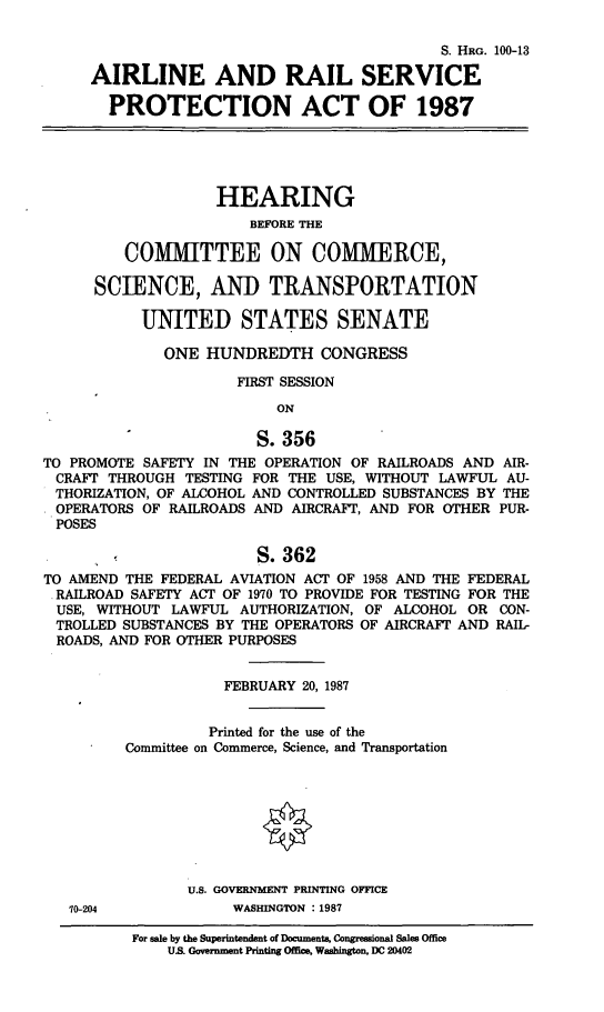 handle is hein.cbhear/cblhacrj0001 and id is 1 raw text is: 

                                            S. HRG. 100-13

     AIRLINE AND RAIL SERVICE

       PROTECTION ACT OF 1987





                   HEARING
                       BEFORE THE

         COMMITTEE ON COMMERCE,

      SCIENCE, AND TRANSPORTATION

           UNITED STATES SENATE

             ONE  HUNDREDTH CONGRESS

                      FIRST SESSION

                          ON

                        S.356
TO PROMOTE SAFETY IN THE OPERATION OF RAILROADS AND AIR-
CRAFT  THROUGH  TESTING FOR THE USE, WITHOUT LAWFUL AU-
THORIZATION, OF ALCOHOL AND CONTROLLED SUBSTANCES BY THE
OPERATORS  OF RAILROADS AND AIRCRAFT, AND FOR OTHER PUR-
POSES

                        S.362
TO AMEND THE FEDERAL AVIATION ACT OF 1958 AND THE FEDERAL
RAILROAD  SAFETY ACT OF 1970 TO PROVIDE FOR TESTING FOR THE
USE,  WITHOUT LAWFUL  AUTHORIZATION, OF ALCOHOL OR CON-
TROLLED  SUBSTANCES BY THE OPERATORS OF AIRCRAFT AND RAIL-
ROADS, AND FOR OTHER PURPOSES


                    FEBRUARY 20, 1987


                  Printed for the use of the
         Committee on Commerce, Science, and Transportation








                U.S. GOVERNMENT PRINTING OFFICE
   10-204            WASHINGTON : 1987


For sale by the Superintendent of Documente, Congressional Sales Ofice
    US. Government Printing Offle, Washington, DC 20402


