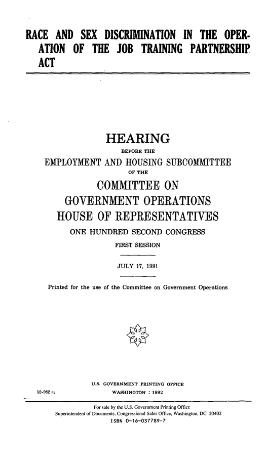 handle is hein.cbhear/cblhacum0001 and id is 1 raw text is: 



RACE   AND   SEX   DISCRIMINATION IN THE OPER-

   ATION   OF   THE   JOB   TRAINING PARTNERSHIP

   ACT


EMPLOYMENT


HEARING
    BEFORE THE
ANT) HOUSING   SUBCOMMITTEE
      OF THE


               COMMITTEE ON

       GOVERNMENT OPERATIONS

     HOUSE OF REPRESENTATIVES

        ONE  HUNDRED   SECOND  CONGRESS
                   FIRST SESSION


                   JULY 17, 1991


   Printed for the use of the Committee on Government Operations











             U.S. GOVERNMENT PRINTING OFFICE
52-982--          WASHINGTON : 1992

              For sale by the U.S. Government Printing Office
    Superintendent of Documents, Congressional Sales Office, Washington, DC 20402
                  ISBN 0-16-037789-7


