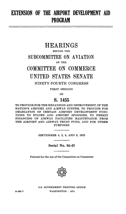 handle is hein.cbhear/cblhacwf0001 and id is 1 raw text is: 



EXTENSION  OF  THE  AIRPORT  DEVELOPMENT AID

                   PROGRAM







                HEARINGS
                    BEFORE THE

        SUBCOMMITTEE ON AVIATION
                     OF THE

       COMMITTEE ON COMMERCE

         UNITED STATES SENATE

           NINETY-FOURTH   CONGRESS

                  FIRST SESSION
                       ON

                    S. 1455
  TO PROVIDE FOR THE EXPANSION AND IMPROVEMENT OF THE
  NATION'S AIRPORT AND AIRWAY SYSTEM, TO PROVIDE FOR
  DELEGATION OF CERTAIN AIRPORT DEVELOPMENT FUNC-
  TIONS TO STATES AND AIRPORT SPONSORS, TO PERMIT
  FINANCING OF AIRWAY FACILITIES MAINTENANCE FROM
  THE AIRPORT AND AIRWAY TRUST FUND, AND FOR OTHER
                    PURPOSES


             SEPTEMBER 4, 5, 8, AND 9, 1975


                  Serial No. 94-43



         Printed for the use of the Committee on Commerce









             U.S. GOVERNMENT PRINTING OFFICE
  61-350 0        WASHINGTON : 1975


