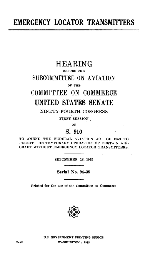 handle is hein.cbhear/cblhacxp0001 and id is 1 raw text is: 




EMERGENCY LOCATOR TRANSMITTERS










               HEARING
                  BEFORE THE

       SUBCOMMITTEE ON AVIATION
                    OF THE

      COMMITTEE ON COMMERCE

        UNITED STATES SENATE

          NINETY-FOURTH  CONGRESS

                 FIRST SESSION
                     ON

                   S. 910
  TO AMEND THE FEDERAL AVIATION ACT OF 1958 TO
  PERMIT THE TEMPORARY OPERATION OF CERTAIN AIR-
  CRAFT WITHOUT EMERGENCY LOCATOR TRANSMITTERS.


               SEPTEYMBER, 18, 1975


               Serial No. 94-38


      Printed for the use of the Committee on Commerce







                    *




           U.S. GOVERNMENT PRINTING OFFICE
 60-520         WASHINGTON : 1975


